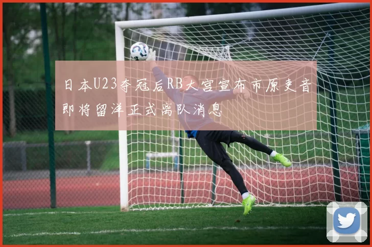 日本U23夺冠后RB大宫宣布市原吏音即将留洋正式离队消息