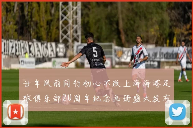 廿年风雨同行初心不改上海海港足球俱乐部20周年纪念画册盛大发布