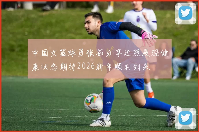 中国女篮球员张茹分享近照展现健康状态期待2026新年顺利到来