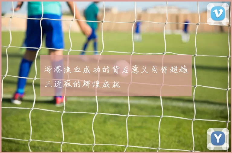 海港换血成功的背后意义或将超越三连冠的辉煌成就