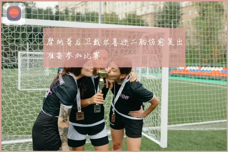 摩纳哥后卫戴尔喜迎二胎伤愈复出准备参加比赛