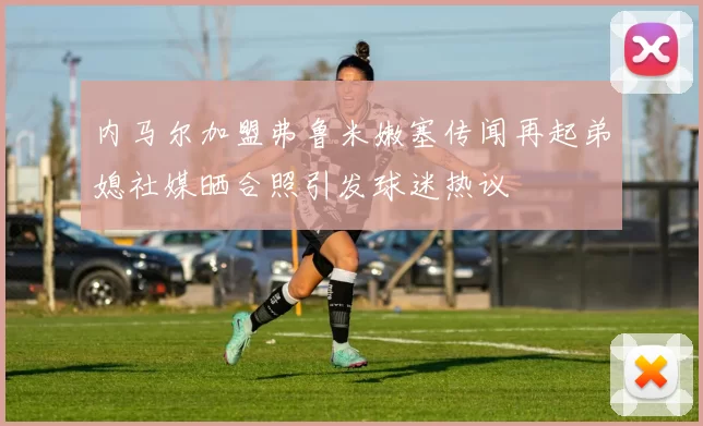 内马尔加盟弗鲁米嫩塞传闻再起弟媳社媒晒合照引发球迷热议