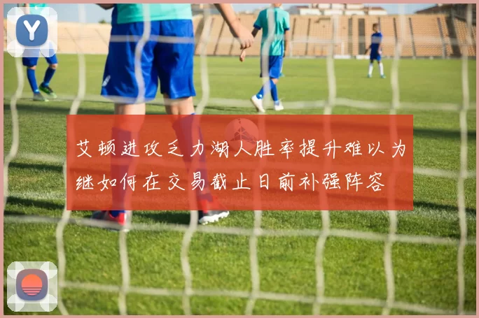 艾顿进攻乏力湖人胜率提升难以为继如何在交易截止日前补强阵容