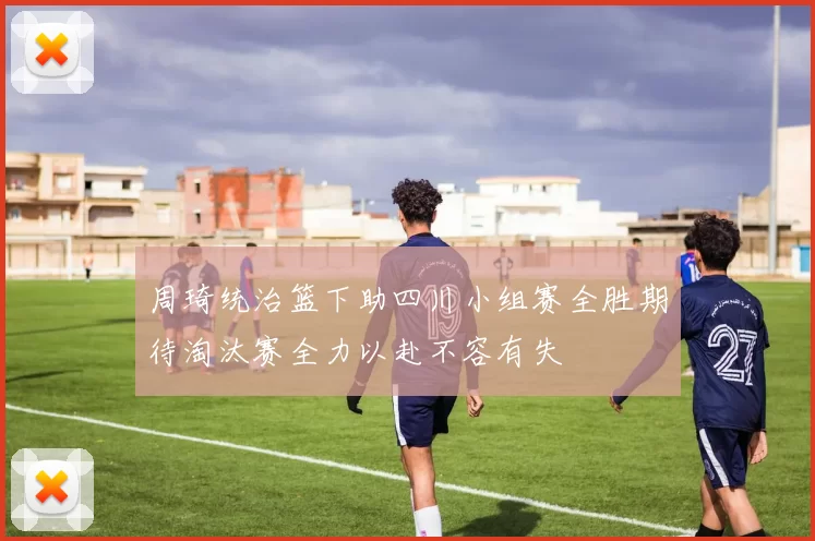 周琦统治篮下助四川小组赛全胜期待淘汰赛全力以赴不容有失