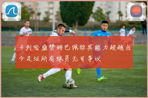 卡列哈盛赞姆巴佩称其能力超越当今足坛所有球员无可争议