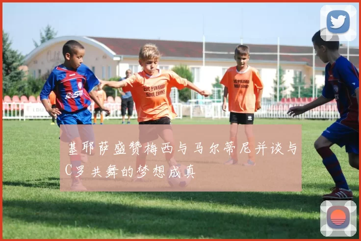 基耶萨盛赞梅西与马尔蒂尼并谈与C罗共舞的梦想成真