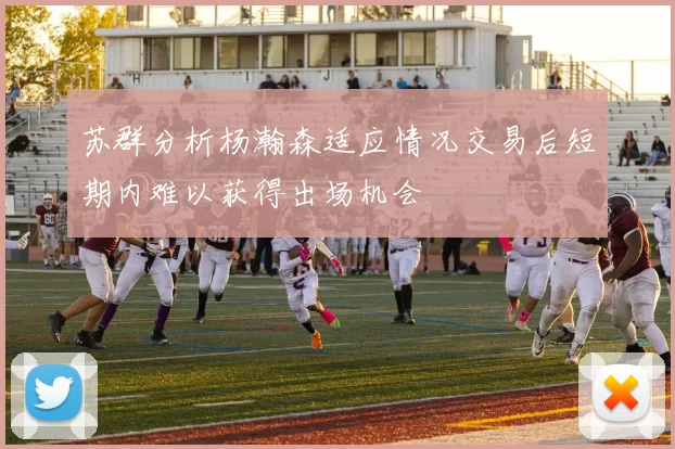 苏群分析杨瀚森适应情况交易后短期内难以获得出场机会