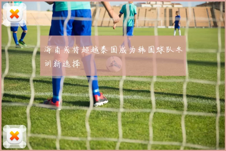 海南或将超越泰国成为韩国球队冬训新选择