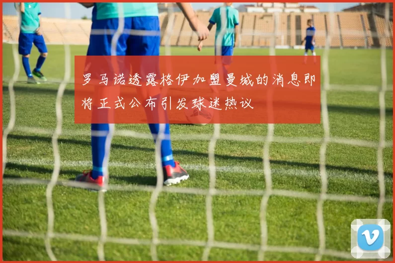 罗马诺透露格伊加盟曼城的消息即将正式公布引发球迷热议