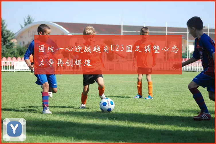 团结一心迎战越南U23国足调整心态力争再创辉煌