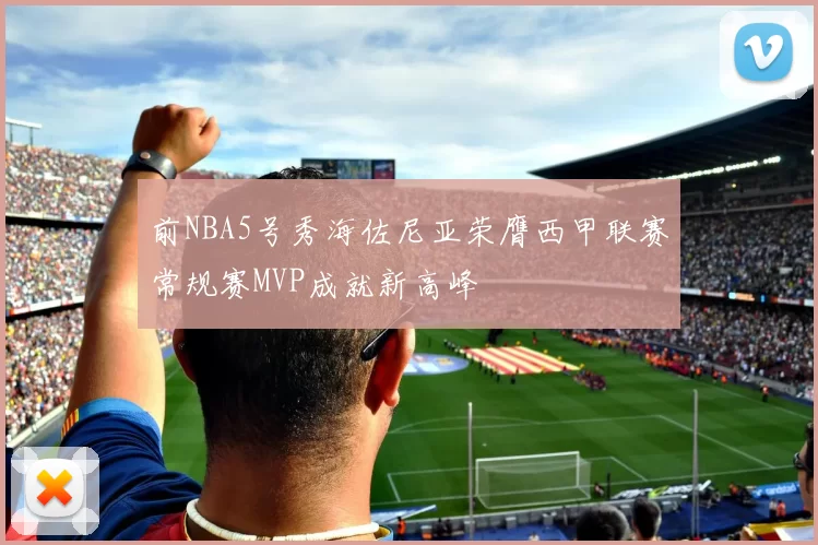 前NBA5号秀海佐尼亚荣膺西甲联赛常规赛MVP成就新高峰