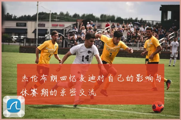 杰伦布朗回忆麦迪对自己的影响与休赛期的亲密交流