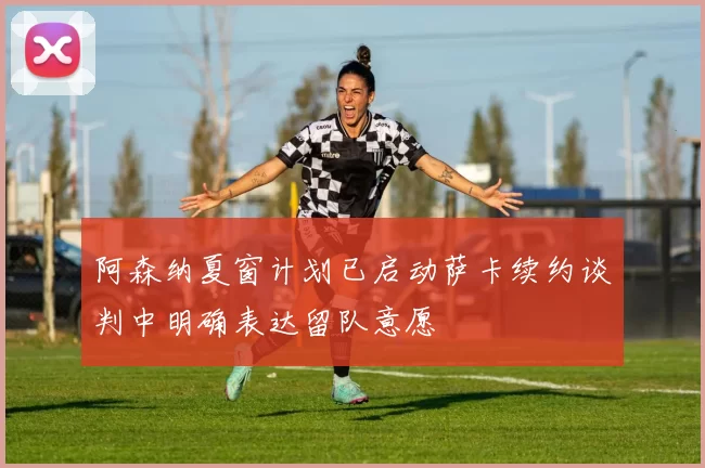 阿森纳夏窗计划已启动萨卡续约谈判中明确表达留队意愿
