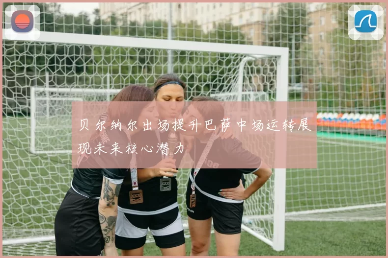 贝尔纳尔出场提升巴萨中场运转展现未来核心潜力