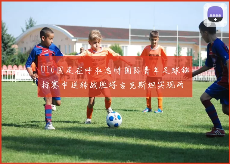 U16国足在呼和浩特国际青年足球锦标赛中逆转战胜塔吉克斯坦实现两连胜